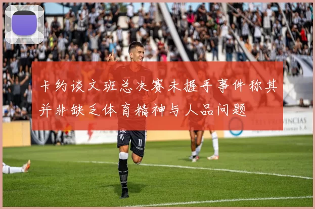 卡约谈文班总决赛未握手事件称其并非缺乏体育精神与人品问题